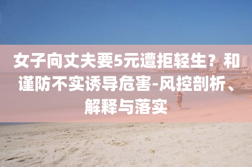 女子向丈夫要5元遭拒輕生？和謹(jǐn)防不實(shí)誘導(dǎo)危害-風(fēng)控剖析、解釋與落實(shí)