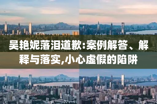吳艷妮落淚道歉:案例解答、解釋與落實(shí),小心虛假的陷阱