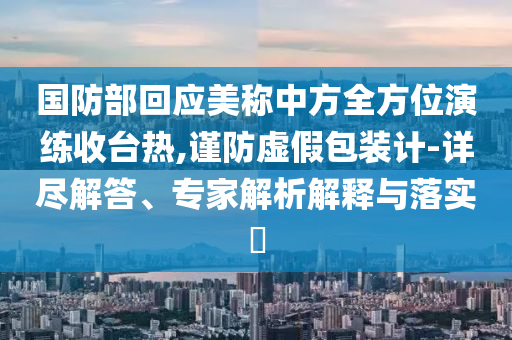 國防部回應(yīng)美稱中方全方位演練收臺(tái)熱,謹(jǐn)防虛假包裝計(jì)-詳盡解答、專家解析解釋與落實(shí)?