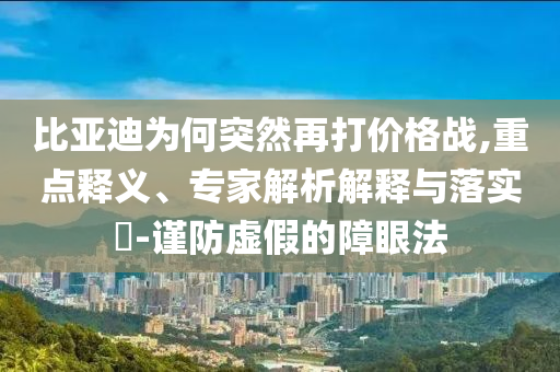 比亞迪為何突然再打價(jià)格戰(zhàn),重點(diǎn)釋義、專家解析解釋與落實(shí)?-謹(jǐn)防虛假的障眼法