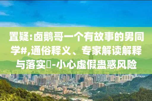置疑:鹵鵝哥一個(gè)有故事的男同學(xué)#,通俗釋義、專家解讀解釋與落實(shí)?-小心虛假蠱惑風(fēng)險(xiǎn)