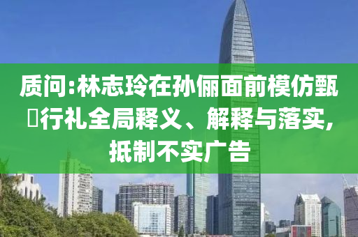 質(zhì)問(wèn):林志玲在孫儷面前模仿甄嬛行禮全局釋義、解釋與落實(shí),抵制不實(shí)廣告
