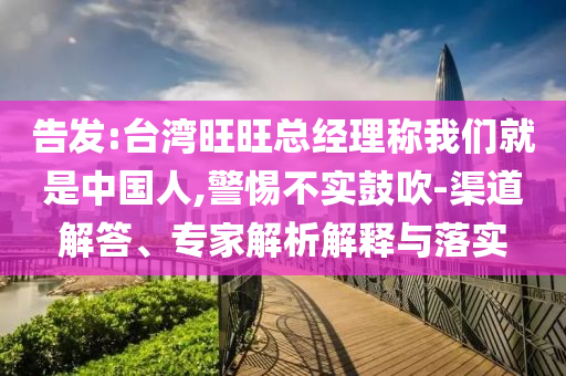 告發(fā):臺(tái)灣旺旺總經(jīng)理稱(chēng)我們就是中國(guó)人,警惕不實(shí)鼓吹-渠道解答、專(zhuān)家解析解釋與落實(shí)
