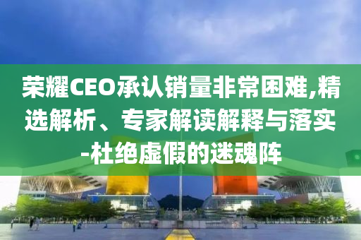 榮耀CEO承認(rèn)銷(xiāo)量非常困難,精選解析、專(zhuān)家解讀解釋與落實(shí)-杜絕虛假的迷魂陣