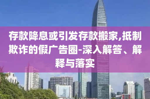 存款降息或引發(fā)存款搬家,抵制欺詐的假?gòu)V告圈-深入解答、解釋與落實(shí)