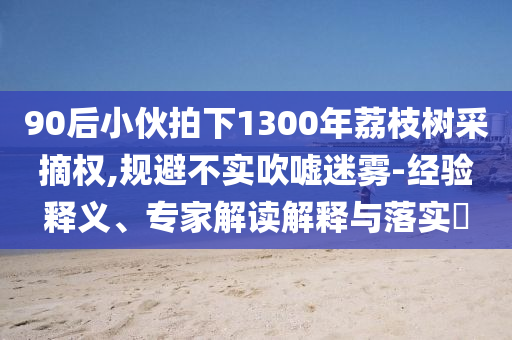 90后小伙拍下1300年荔枝樹(shù)采摘權(quán),規(guī)避不實(shí)吹噓迷霧-經(jīng)驗(yàn)釋義、專(zhuān)家解讀解釋與落實(shí)?
