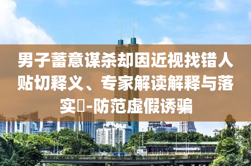 男子蓄意謀殺卻因近視找錯(cuò)人貼切釋義、專家解讀解釋與落實(shí)?-防范虛假誘騙