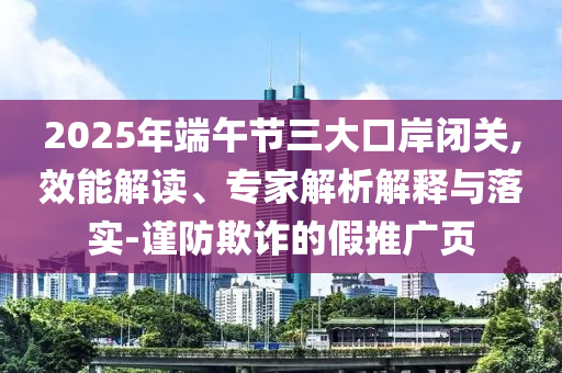 2025年端午節(jié)三大口岸閉關(guān),效能解讀、專家解析解釋與落實(shí)-謹(jǐn)防欺詐的假推廣頁