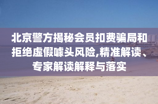 北京警方揭秘會(huì)員扣費(fèi)騙局和拒絕虛假噱頭風(fēng)險(xiǎn),精準(zhǔn)解讀、專家解讀解釋與落實(shí)