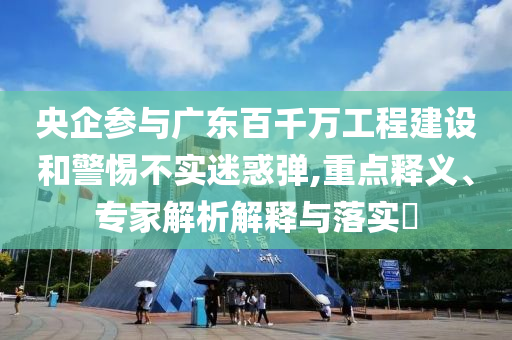 央企參與廣東百千萬工程建設(shè)和警惕不實迷惑彈,重點釋義、專家解析解釋與落實?