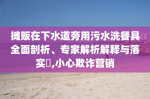 攤販在下水道旁用污水洗餐具全面剖析、專家解析解釋與落實(shí)?,小心欺詐營(yíng)銷