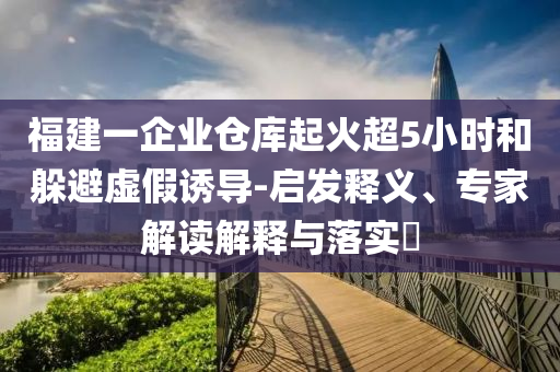 福建一企業(yè)倉(cāng)庫(kù)起火超5小時(shí)和躲避虛假誘導(dǎo)-啟發(fā)釋義、專家解讀解釋與落實(shí)?