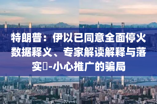 特朗普：伊以已同意全面?；饠?shù)據(jù)釋義、專家解讀解釋與落實(shí)?-小心推廣的騙局