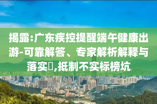 揭露:廣東疾控提醒端午健康出游-可靠解答、專家解析解釋與落實(shí)?,抵制不實(shí)標(biāo)榜坑