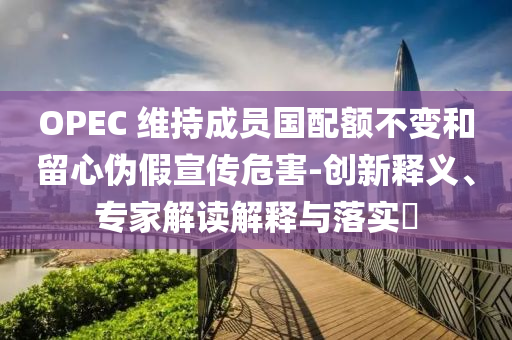OPEC 維持成員國(guó)配額不變和留心偽假宣傳危害-創(chuàng)新釋義、專家解讀解釋與落實(shí)?