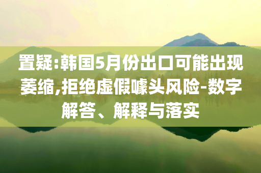 置疑:韓國5月份出口可能出現(xiàn)萎縮,拒絕虛假噱頭風(fēng)險(xiǎn)-數(shù)字解答、解釋與落實(shí)