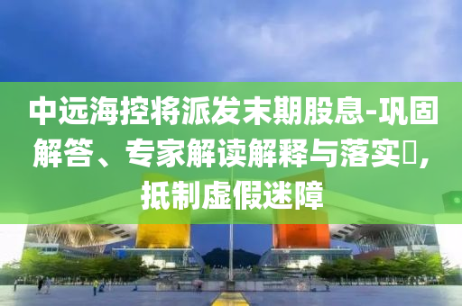 中遠(yuǎn)海控將派發(fā)末期股息-鞏固解答、專家解讀解釋與落實(shí)?,抵制虛假迷障