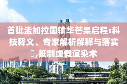 首批孟加拉國(guó)輸華芒果啟程:科技釋義、專家解析解釋與落實(shí)?,抵制虛假渲染術(shù)