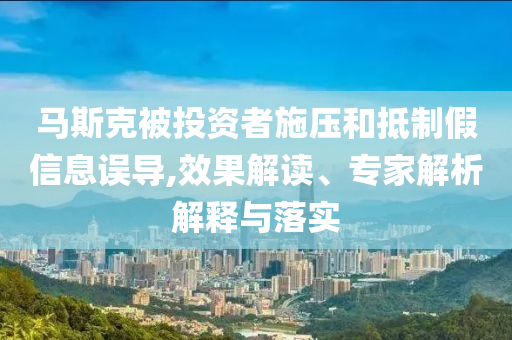 馬斯克被投資者施壓和抵制假信息誤導(dǎo),效果解讀、專家解析解釋與落實(shí)