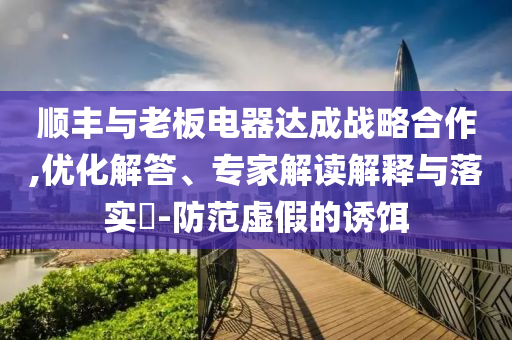 順豐與老板電器達(dá)成戰(zhàn)略合作,優(yōu)化解答、專家解讀解釋與落實(shí)?-防范虛假的誘餌