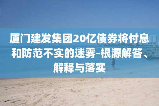 廈門建發(fā)集團20億債券將付息和防范不實的迷霧-根源解答、解釋與落實