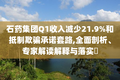 石藥集團Q1收入減少21.9%和抵制欺騙承諾套路,全面剖析、專家解讀解釋與落實?