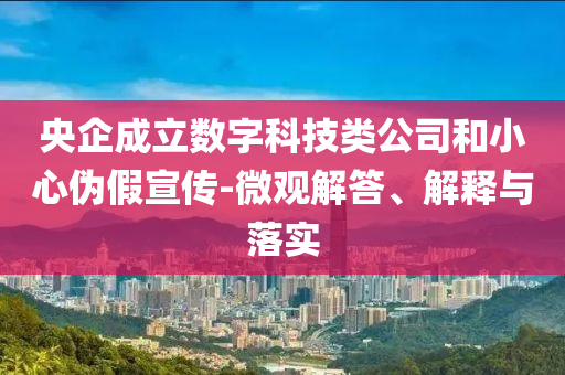 央企成立數(shù)字科技類公司和小心偽假宣傳-微觀解答、解釋與落實