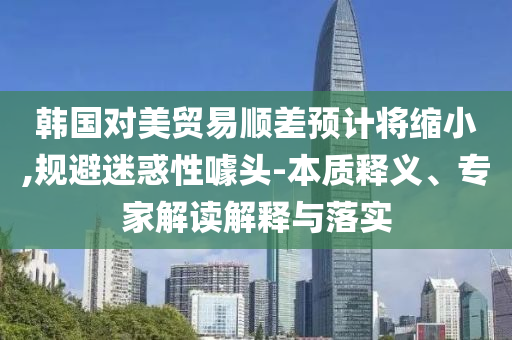 韓國對美貿(mào)易順差預(yù)計將縮小,規(guī)避迷惑性噱頭-本質(zhì)釋義、專家解讀解釋與落實