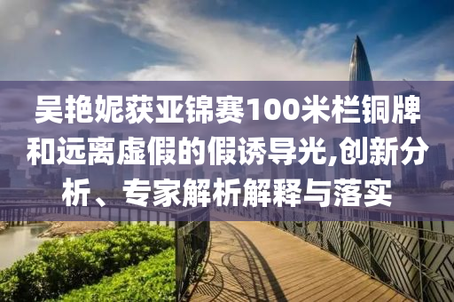 吳艷妮獲亞錦賽100米欄銅牌和遠(yuǎn)離虛假的假誘導(dǎo)光,創(chuàng)新分析、專家解析解釋與落實