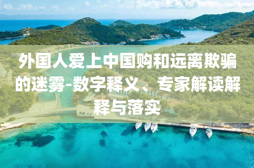 外國人愛上中國購和遠(yuǎn)離欺騙的迷霧-數(shù)字釋義、專家解讀解釋與落實