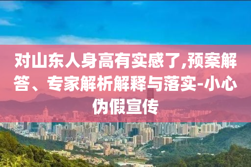 對山東人身高有實(shí)感了,預(yù)案解答、專家解析解釋與落實(shí)-小心偽假宣傳