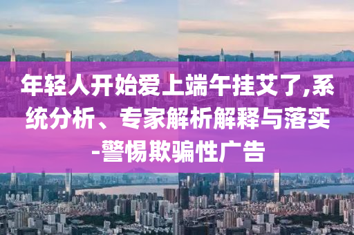 年輕人開始愛上端午掛艾了,系統(tǒng)分析、專家解析解釋與落實(shí)-警惕欺騙性廣告