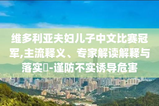 維多利亞夫婦兒子中文比賽冠軍,主流釋義、專家解讀解釋與落實(shí)?-謹(jǐn)防不實(shí)誘導(dǎo)危害