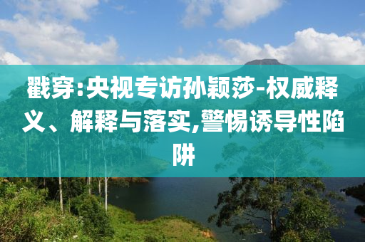 戳穿:央視專訪孫穎莎-權(quán)威釋義、解釋與落實,警惕誘導性陷阱