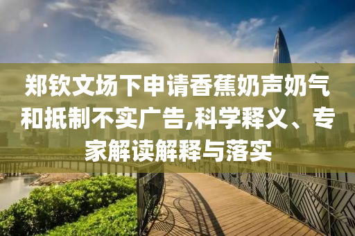 鄭欽文場下申請香蕉奶聲奶氣和抵制不實廣告,科學釋義、專家解讀解釋與落實