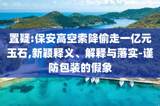 置疑:保安高空索降偷走一億元玉石,新穎釋義、解釋與落實-謹防包裝的假象
