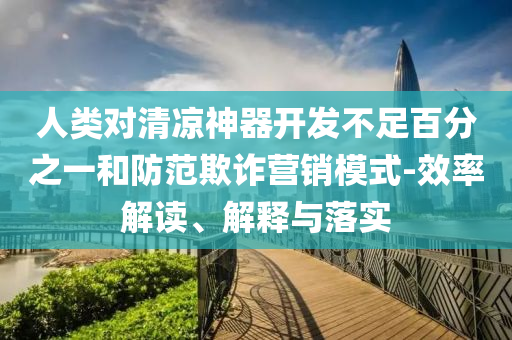 人類對(duì)清涼神器開發(fā)不足百分之一和防范欺詐營(yíng)銷模式-效率解讀、解釋與落實(shí)