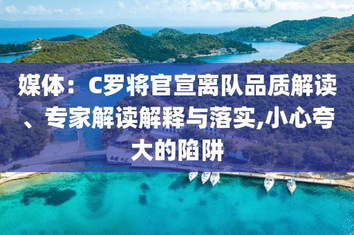 媒體：C羅將官宣離隊(duì)品質(zhì)解讀、專家解讀解釋與落實(shí),小心夸大的陷阱