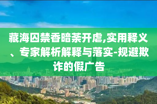 藏海囚禁香暗荼開虐,實(shí)用釋義、專家解析解釋與落實(shí)-規(guī)避欺詐的假?gòu)V告