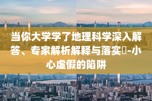 當(dāng)你大學(xué)學(xué)了地理科學(xué)深入解答、專家解析解釋與落實(shí)?-小心虛假的陷阱