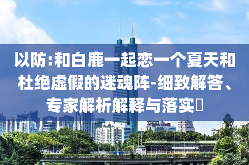以防:和白鹿一起戀一個(gè)夏天和杜絕虛假的迷魂陣-細(xì)致解答、專家解析解釋與落實(shí)?