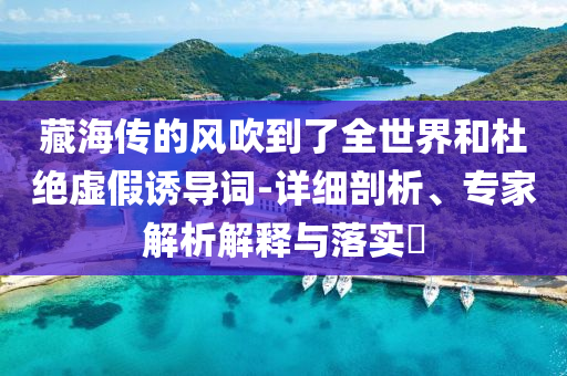 藏海傳的風(fēng)吹到了全世界和杜絕虛假誘導(dǎo)詞-詳細(xì)剖析、專家解析解釋與落實(shí)?