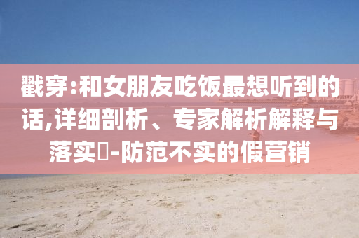 戳穿:和女朋友吃飯最想聽(tīng)到的話,詳細(xì)剖析、專家解析解釋與落實(shí)?-防范不實(shí)的假營(yíng)銷
