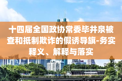 十四屆全國(guó)政協(xié)常委畢井泉被查和抵制欺詐的假誘導(dǎo)旗-務(wù)實(shí)釋義、解釋與落實(shí)