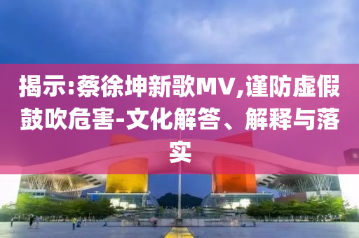 揭示:蔡徐坤新歌MV,謹(jǐn)防虛假鼓吹危害-文化解答、解釋與落實(shí)