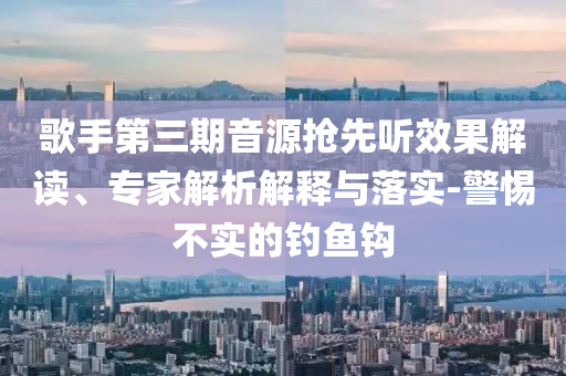 歌手第三期音源搶先聽(tīng)效果解讀、專家解析解釋與落實(shí)-警惕不實(shí)的釣魚(yú)鉤