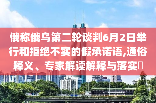 俄稱俄烏第二輪談判6月2日舉行和拒絕不實的假承諾語,通俗釋義、專家解讀解釋與落實?