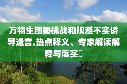 萬物生團播挑戰(zhàn)和規(guī)避不實誘導(dǎo)迷宮,熱點釋義、專家解讀解釋與落實?