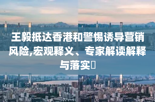 王毅抵達香港和警惕誘導(dǎo)營銷風(fēng)險,宏觀釋義、專家解讀解釋與落實?