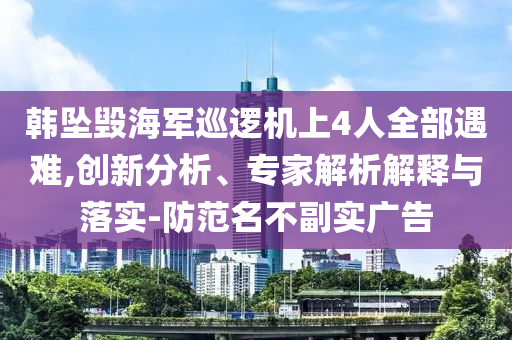 韓墜毀海軍巡邏機上4人全部遇難,創(chuàng)新分析、專家解析解釋與落實-防范名不副實廣告